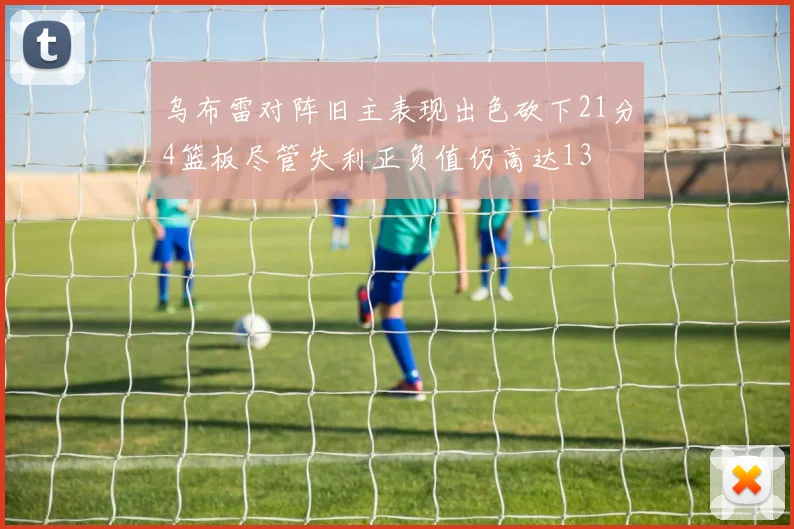 乌布雷对阵旧主表现出色砍下21分4篮板尽管失利正负值仍高达13