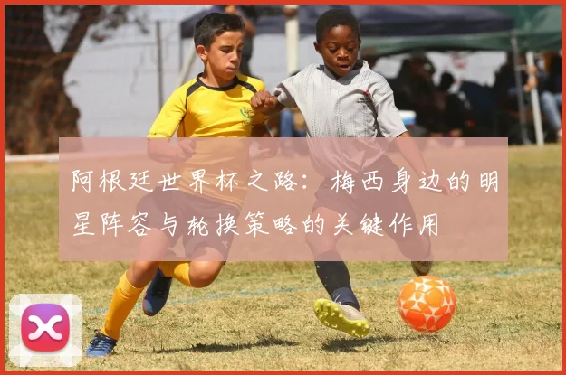 阿根廷世界杯之路：梅西身边的明星阵容与轮换策略的关键作用