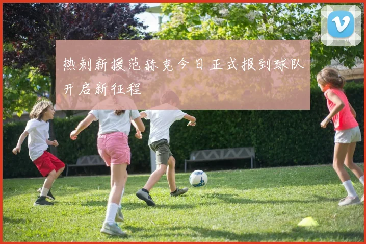 热刺新援范赫克今日正式报到球队开启新征程
