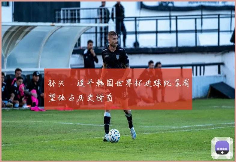 孙兴慜追平韩国世界杯进球纪录有望独占历史榜首