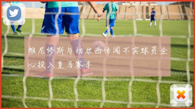 维尼修斯与切尔西传闻不实球员全心投入皇马赛季