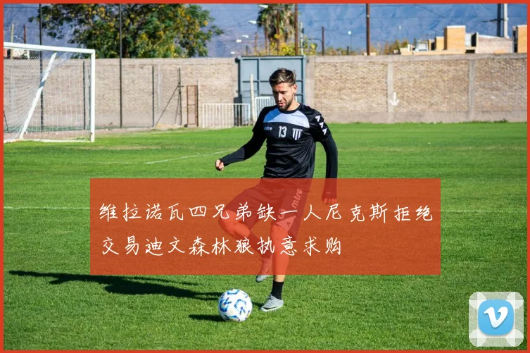 维拉诺瓦四兄弟缺一人尼克斯拒绝交易迪文森林狼执意求购