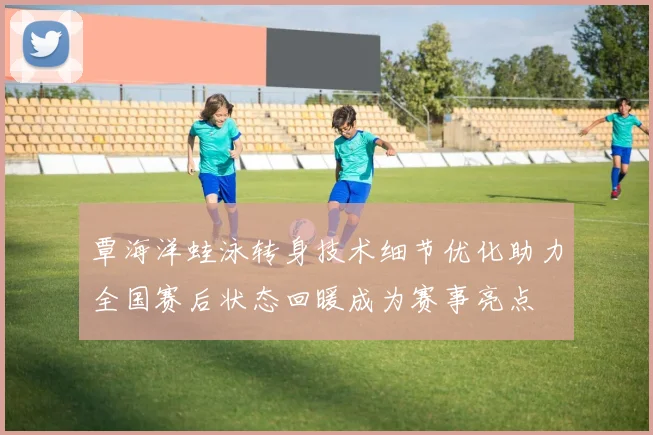 覃海洋蛙泳转身技术细节优化助力全国赛后状态回暖成为赛事亮点