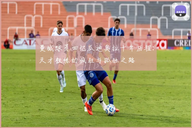 曼城球员回忆瓜迪奥拉十年历程：天才教练的疯狂与孤独之路
