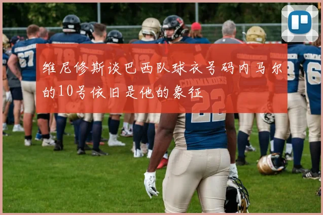维尼修斯谈巴西队球衣号码内马尔的10号依旧是他的象征