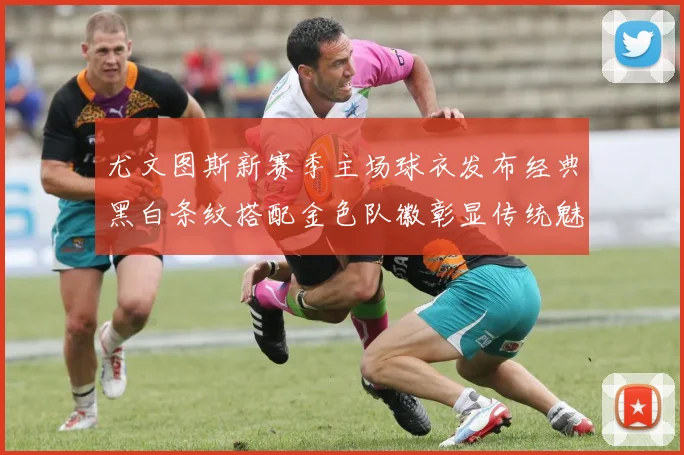 尤文图斯新赛季主场球衣发布经典黑白条纹搭配金色队徽彰显传统魅力