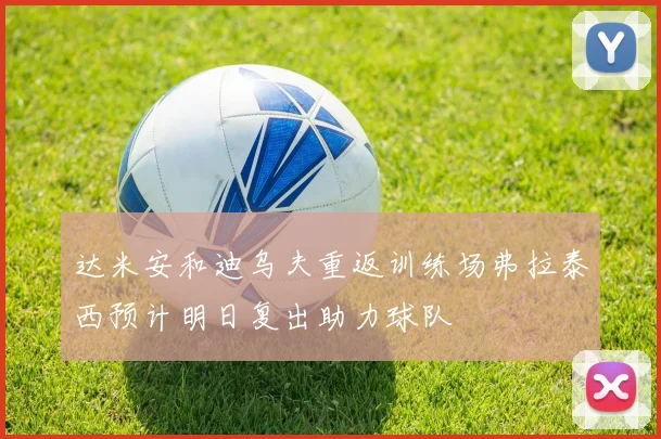 达米安和迪乌夫重返训练场弗拉泰西预计明日复出助力球队