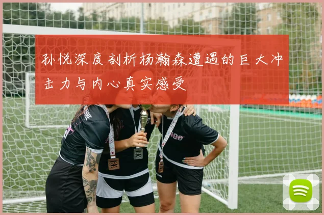 孙悦深度剖析杨瀚森遭遇的巨大冲击力与内心真实感受