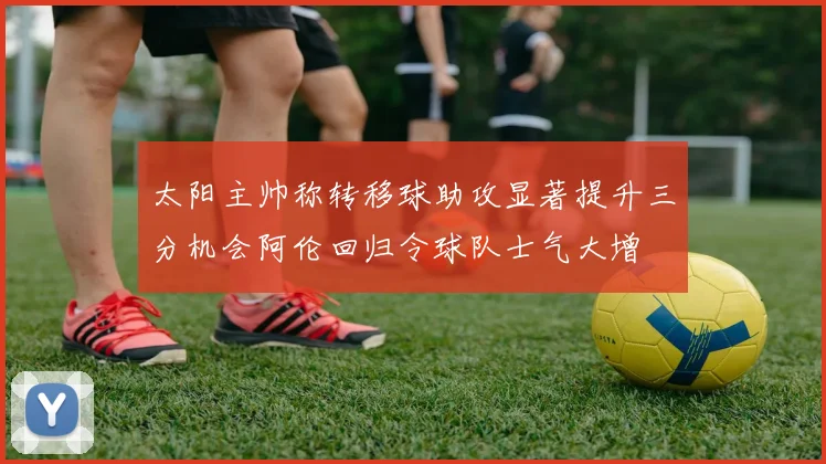 太阳主帅称转移球助攻显著提升三分机会阿伦回归令球队士气大增