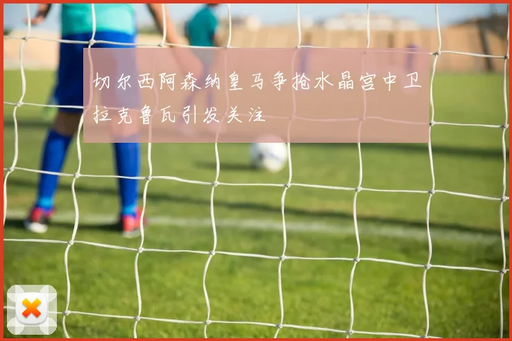 切尔西阿森纳皇马争抢水晶宫中卫拉克鲁瓦引发关注
