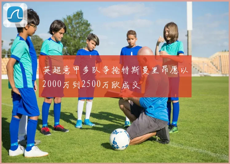 英超意甲多队争抢特斯曼里昂愿以2000万到2500万欧成交