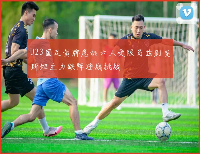 U23国足黄牌危机六人受限乌兹别克斯坦主力缺阵迎战挑战