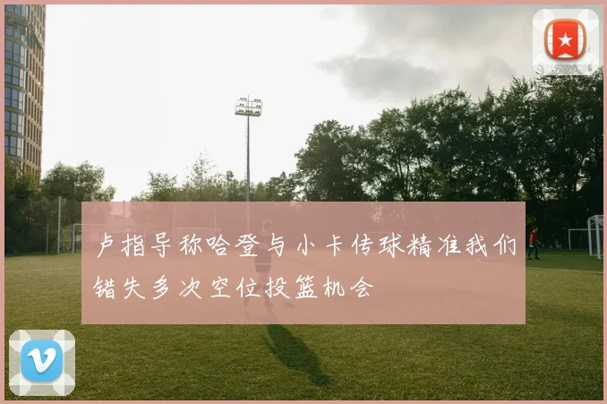 卢指导称哈登与小卡传球精准我们错失多次空位投篮机会
