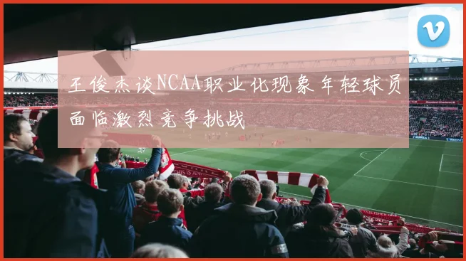 王俊杰谈NCAA职业化现象年轻球员面临激烈竞争挑战