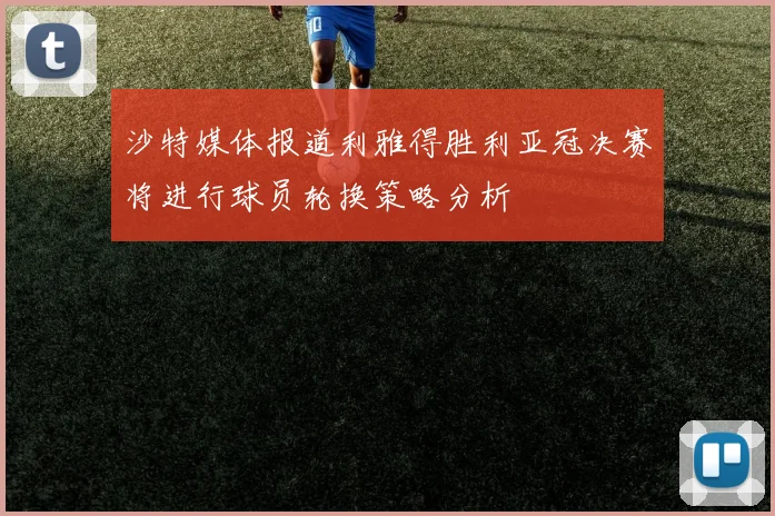 沙特媒体报道利雅得胜利亚冠决赛将进行球员轮换策略分析