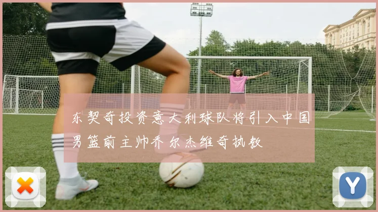 东契奇投资意大利球队将引入中国男篮前主帅乔尔杰维奇执教