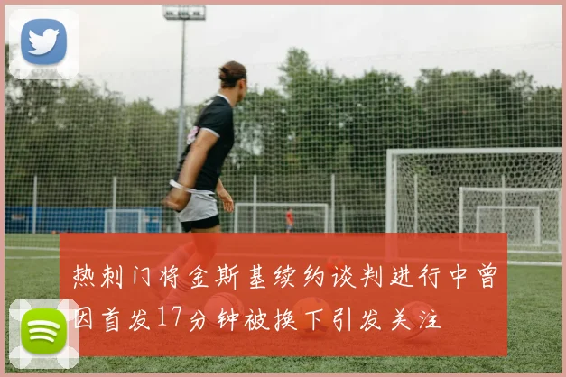 热刺门将金斯基续约谈判进行中曾因首发17分钟被换下引发关注