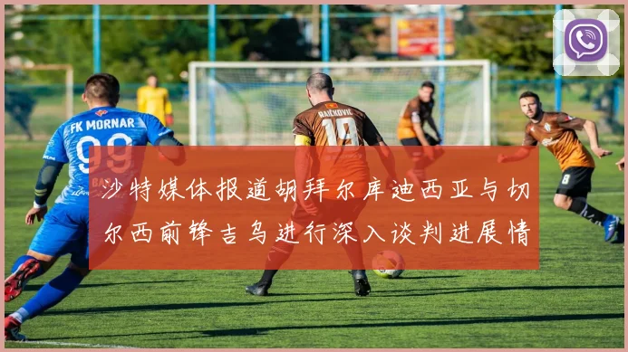 沙特媒体报道胡拜尔库迪西亚与切尔西前锋吉乌进行深入谈判进展情况