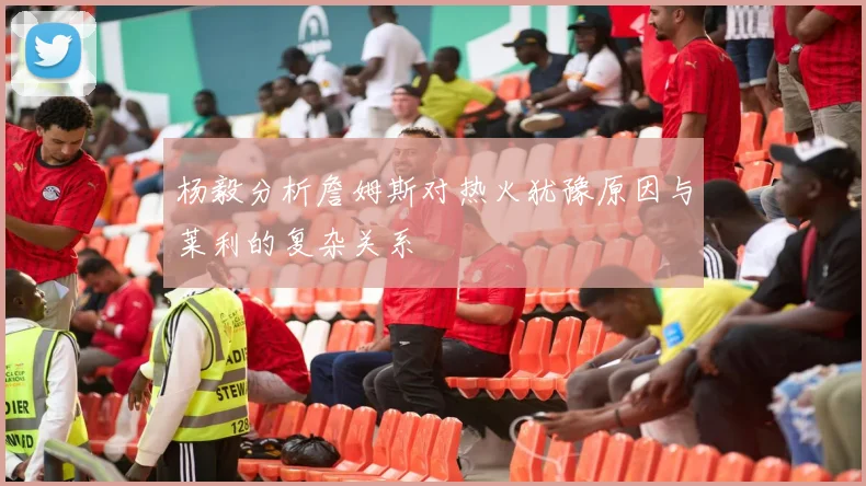 杨毅分析詹姆斯对热火犹豫原因与莱利的复杂关系