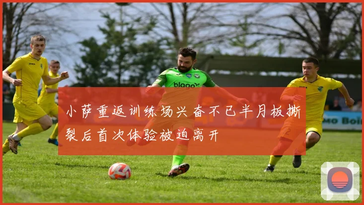小萨重返训练场兴奋不已半月板撕裂后首次体验被迫离开