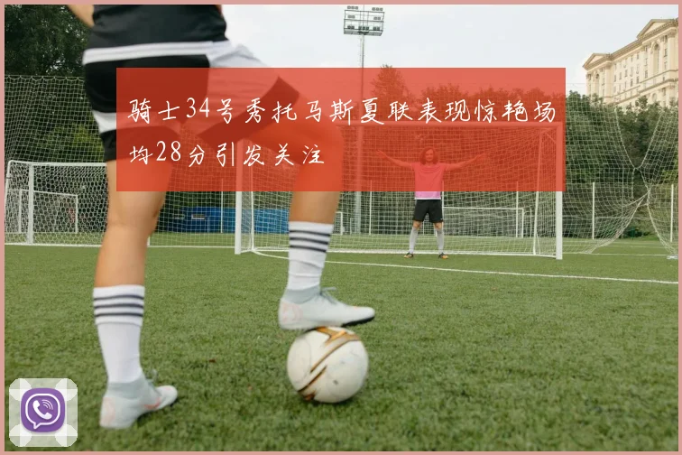 骑士34号秀托马斯夏联表现惊艳场均28分引发关注