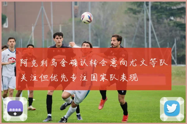 阿克利乌舍确认转会意向尤文等队关注但优先专注国家队表现