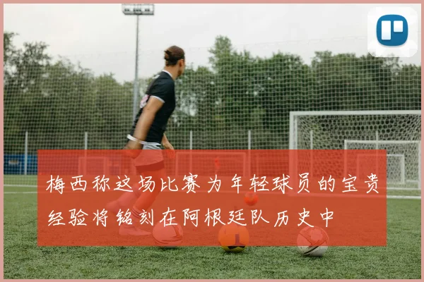 梅西称这场比赛为年轻球员的宝贵经验将铭刻在阿根廷队历史中