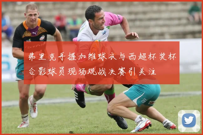 弗里克手握加维球衣与西超杯奖杯合影球员现场观战决赛引关注